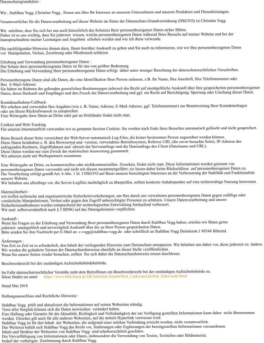 Datenschutzgrundstze :  Wir , Stahlbau Vogg ,Christian Vogg , freuen uns ber Ihr Interesse an unserem Unternehmen und unseren Produkten und Dienstleistungen.  Verantwortlicher fr die Datenverarbeitung auf dieser Website im Sinne der Datenschutz-Grundverordnung (DSGVO) ist Christian Vogg.   Wir  mchten, dass Sie sich bei uns auch hinsichtlich des Schutzes Ihrer personenbezogenen Daten sicher fhlen.  Daher ist es uns wichtig, dass Sie jederzeit  wissen, welche personenbezogenen Daten whrend Ihres Besuchs auf meiner Website und bei der  Inanspruchnahme meiner Leistungen und Angebote  erhoben werden und wie ich diese verwende.  Die nachfolgenden Hinweise dienen dazu, Ihnen hierber Auskunft zu geben und Sie auch zu informieren, wie wir Ihre personenbezogenen Daten  vor  Manipulation, Verlust, Zerstrung oder Missbrauch schtzen.  Erhebung und Verwendung personenbezogener Daten : Der Schutz ihrer personenbezogenen Daten ist fr uns von grter Bedeutung.  Die Erhebung und Verwendung Ihrer personenbezogenen Daten erfolgt  daher unter strenger Beachtung der datenschutzrechtlichen Vorschriften.  Personenbezogene Daten sind alle Daten, die eine Identifikation Ihrer Person zulassen, z.B. Ihr Name, Ihre Anschrift, Ihre Telefonnummer oder  Ihre  E-Mail-Adresse.  Sie haben im Rahmen der geltenden gesetzlichen Bestimmungen jederzeit das Recht auf unentgeltliche Auskunft ber Ihre gespeicherten personenbezogenen  Daten, deren Herkunft und Empfnger und den Zweck der Datenverarbeitung und ggf. ein Recht auf Berichtigung, Sperrung oder Lschung dieser Daten.  Kontaktaufnahme/Callback:  Wir erheben und verwenden Ihre Angaben (wie z. B. Name, Adresse, E-Mail-Adresse, ggf. Telefonnummer) zur Beantwortung Ihrer Kontaktanfragen  oder um Ihrem Rckrufwunsch zu entsprechen. Eine Weitergabe ihrer Daten an Dritte oder gar an Drittlnder findet nicht statt.  Cookies und Web-Tracking  Fr unseren Internetauftritt verwenden wir so genannte Session Cookies. Sie werden nach Ende ihres Besuches automatisch gelscht und nicht gespeichert.  Beim Besuch dieser Seite verzeichnet der Web-Server automatisch Log-Files, die keiner bestimmten Person zugeordnet werden knnen.   Diese Daten beinhalten z. B. den Browsertyp und -version, verwendetes Betriebssystem, Referrer URL (die zuvor besuchte Seite), IP-Adresse des   anfragenden Rechners, Zugriffsdatum und -uhrzeit der Serveranfrage und die Dateianfrage des Client (Dateiname und URL).  Diese Daten werden nur zum Zweck der statistischen Auswertung gesammelt. Wir arbeiten nicht mit Werbepartnern zusammen.  Eine Weitergabe an Dritte, zu kommerziellen oder nichtkommerziellen  Zwecken, findet nicht statt. Diese Informationen werden getrennt von  personenbezogenen Daten verwendet und nicht mit diesen zusammengefhrt; sie lassen daher keine Rckschlsse  auf personenbezogenen Daten zu. Die Verarbeitung erfolgt gem Art. 6 Abs. 1 lit. f DSGVO auf Basis unseres berechtigten Interesses an der Verbesserung der Stabilitt und Funktionalitt  unserer Website.  Wir behalten uns allerdings vor, die Server-Logfiles nachtrglich zu berprfen, sollten konkrete Anhaltspunkte auf eine rechtswidrige Nutzung hinweisen.  Datensicherheit : wir treffen technische und organisatorische Sicherheitsvorkehrungen, um Ihre durch uns verwalteten personenbezogenen Daten gegen zufllige oder   vorstzliche Manipulationen, Verlust oder gegen den Zugriff unberechtigter Personen zu schtzen. Unsere Datenverarbeitung und unsere  Sicherheitsmanahmen werden entsprechend der technologischen Entwicklung fortlaufend verbessert.   Wir sind  selbstverstndlich nach  5 BDSG auf das Datengeheimnis verpflichtet.  Auskunft : Wenn Sie Fragen zu der Erhebung und Verwendung Ihrer personenbezogenen Daten durch Stahlbau Vogg haben, erteilen wir Ihnen gerne  jederzeit  unentgeltlich und unverzglich Auskunft ber die zu Ihrer Person gespeicherten Daten.  Bitte senden Sie ihre Nachricht per E-Mail an  c.vogg@stahlbau-vogg.de  oder schriftlich an Stahlbau Vogg Daimlerstr.1 89346 Bibertal.  nderungen : Von Zeit zu Zeit ist es erforderlich, den Inhalt der vorliegenden Hinweise zum Datenschutz anzupassen. Wir behalten uns daher vor, diese jederzeit zu  ndern.  Wir werden die genderte Version der Datenschutzhinweise ebenfalls an dieser Stelle verffentlichen.  Wenn Sie unsere Seiten wieder besuchen, sollten  Sie sich daher die Datenschutzhinweise erneut durchlesen.   Beschwerderecht bei der zustndigen Aufsichtsbehrdebehrde.  Im Falle datenschutzrechtlicher Verste steht dem Betroffenen ein Beschwerderecht bei der zustndigen Aufsichtsbehrde zu. Diese finden sie unter      https://www.bfdi.bund.de/DE/Infothek/Anschriften_Links/anschriften_links-node.html  Stand Mai 2018  Haftungsausschluss und Rechtliche Hinweise :  Stahlbau Vogg  prft und aktualisiert die Informationen auf seinen Webseiten stndig.  Trotz aller Sorgfalt knnen sich die Daten inzwischen  verndert haben.  Eine Haftung oder Garantie fr die Aktualitt, Richtigkeit und Vollstndigkeit der zur Verfgung gestellten Informationen kann daher  nicht bernommen  werden. Gleiches gilt auch fr alle anderen Webseiten, auf die mittels Hyperlink verwiesen wird.  Stahlbau Vogg ist fr den Inhalt  der Webseiten, die aufgrund einer solchen Verbindung erreicht werden, nicht verantwortlich.  Des Weiteren behlt sich Stahlbau Vogg das Recht vor, nderungen oder Ergnzungen der bereitgestellten Informationen vorzunehmen.  Inhalt und Struktur der Webseiten von Stahlbau Vogg  sind urheberrechtlich geschtzt.   Die Vervielfltigung von Informationen oder Daten, insbesondere die Verwendung von Texten, Textteilen oder Bildmaterial,  bedarf der vorherigen  Zustimmung durch Stahlbau Vogg.